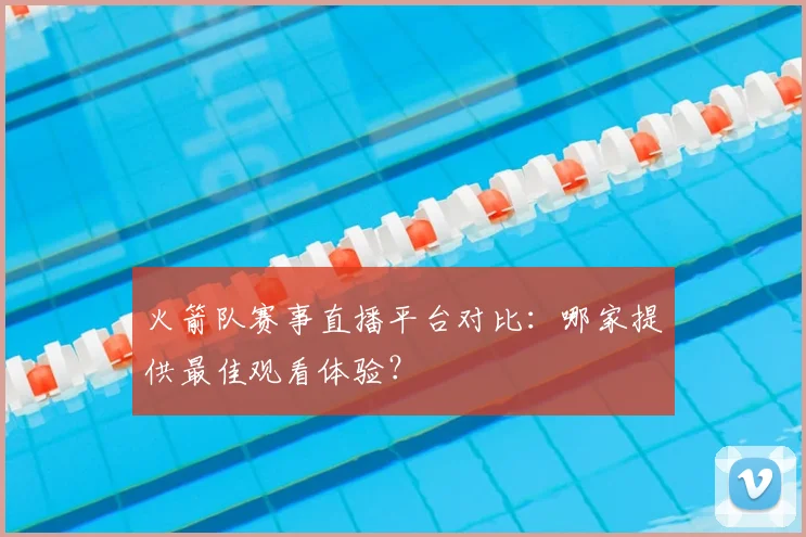 火箭队赛事直播平台对比：哪家提供最佳观看体验？