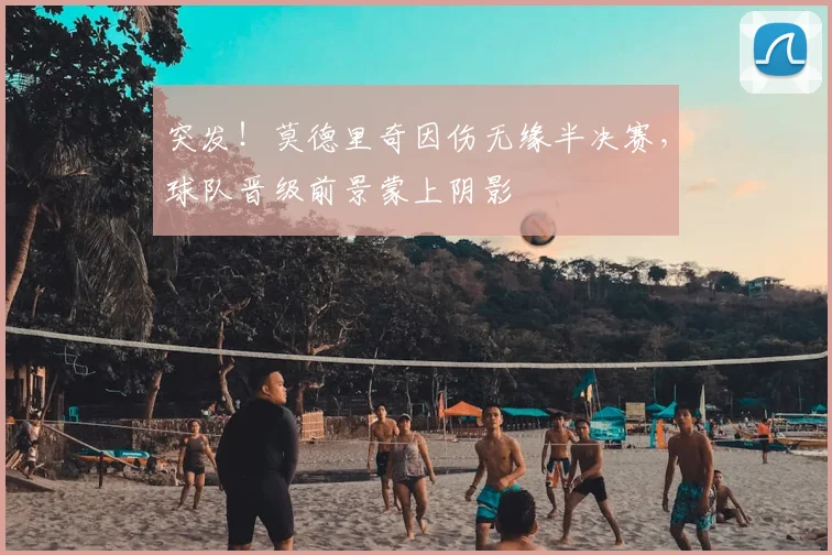 突发!莫德里奇因伤无缘半决赛,球队晋级前景蒙上阴影